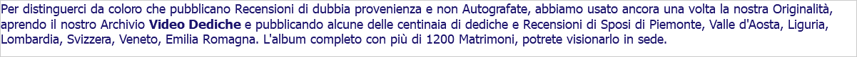 Per distinguerci da coloro che pubblicano Recensioni di dubbia provenienza e non Autografate, abbiamo usato ancora una volta la nostra Originalità, aprendo il nostro Archivio Video Dediche e pubblicando alcune delle centinaia di dediche e Recensioni di Sposi di Piemonte, Valle d'Aosta, Liguria, Lombardia, Svizzera, Veneto, Emilia Romagna. L'album completo con più di 1200 Matrimoni, potrete visionarlo in sede.
