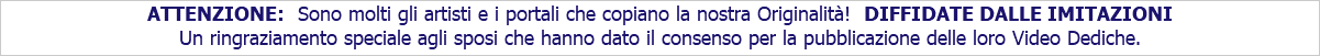 ATTENZIONE: Sono molti gli artisti e i portali che copiano la nostra Originalità! DIFFIDATE DALLE IMITAZIONI Un ringraziamento speciale agli sposi che hanno dato il consenso per la pubblicazione delle loro Video Dediche.
