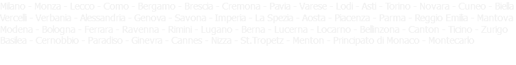 Milano - Monza - Lecco - Como - Bergamo - Brescia - Cremona - Pavia - Varese - Lodi - Asti - Torino - Novara - Cuneo - Biella Vercelli - Verbania - Alessandria - Genova - Savona - Imperia - La Spezia - Aosta - Piacenza - Parma - Reggio Emilia - Mantova Modena - Bologna - Ferrara - Ravenna - Rimini - Lugano - Berna - Lucerna - Locarno - Bellinzona - Canton - Ticino - Zurigo Basilea - Cernobbio - Paradiso - Ginevra - Cannes - Nizza - St.Tropetz - Menton - Principato di Monaco - Montecarlo 