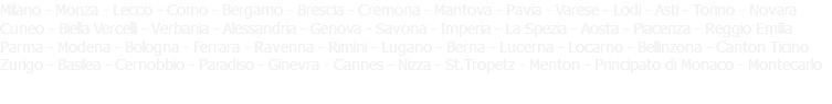 Milano - Monza - Lecco - Como - Bergamo - Brescia - Cremona - Mantova - Pavia - Varese - Lodi - Asti - Torino - Novara Cuneo - Biella Vercelli - Verbania - Alessandria - Genova - Savona - Imperia - La Spezia - Aosta - Piacenza - Reggio Emilia Parma - Modena - Bologna - Ferrara - Ravenna - Rimini - Lugano - Berna - Lucerna - Locarno - Bellinzona - Canton Ticino Zurigo - Basilea - Cernobbio - Paradiso - Ginevra - Cannes - Nizza - St.Tropetz - Menton - Principato di Monaco - Montecarlo 