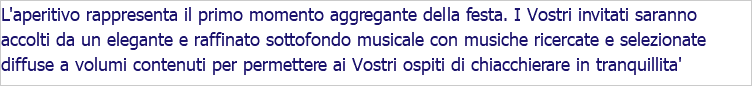 L'aperitivo rappresenta il primo momento aggregante della festa. I Vostri invitati saranno accolti da un elegante e raffinato sottofondo musicale con musiche ricercate e selezionate diffuse a volumi contenuti per permettere ai Vostri ospiti di chiacchierare in tranquillita'