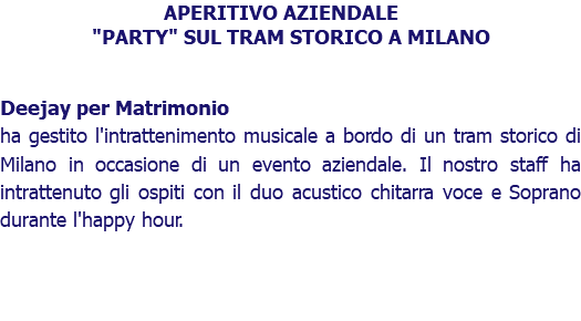 APERITIVO AZIENDALE "PARTY" SUL TRAM STORICO A MILANO Deejay per Matrimonio ha gestito l'intrattenimento musicale a bordo di un tram storico di Milano in occasione di un evento aziendale. Il nostro staff ha intrattenuto gli ospiti con il duo acustico chitarra voce e Soprano durante l'happy hour. 