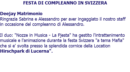 FESTA DI COMPLEANNO IN SVIZZERA Deejay Matrimonio Ringrazia Sabrina e Alessandro per aver ingaggiato il nostro staff in occasione del compleanno di Alessandro. Il duo: "Nozze in Musica - La Fjesta" ha gestito l'intrattenimento musicale e l'animazione durante la festa Svizzera "a tema Mafia" che si e' svolta presso la splendida cornice della Location Hirschpark di Lucerna". 