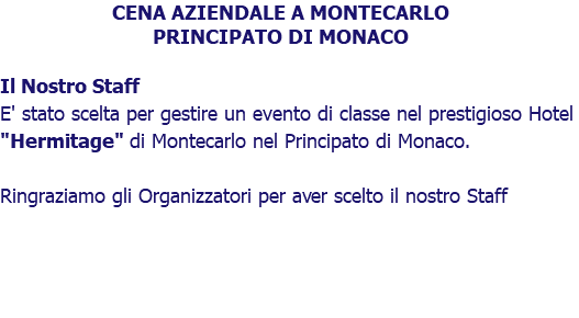 CENA AZIENDALE A MONTECARLO PRINCIPATO DI MONACO Il Nostro Staff E' stato scelta per gestire un evento di classe nel prestigioso Hotel "Hermitage" di Montecarlo nel Principato di Monaco. Ringraziamo gli Organizzatori per aver scelto il nostro Staff 