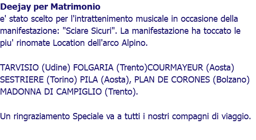 Deejay per Matrimonio e' stato scelto per l'intrattenimento musicale in occasione della manifestazione: "Sciare Sicuri". La manifestazione ha toccato le piu' rinomate Location dell'arco Alpino. TARVISIO (Udine) FOLGARIA (Trento)COURMAYEUR (Aosta) SESTRIERE (Torino) PILA (Aosta), PLAN DE CORONES (Bolzano) MADONNA DI CAMPIGLIO (Trento). Un ringraziamento Speciale va a tutti i nostri compagni di viaggio.