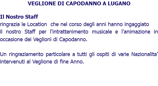 VEGLIONE DI CAPODANNO A LUGANO Il Nostro Staff ringrazia le Location che nel corso degli anni hanno ingaggiato il nostro Staff per l'intrattenimento musicale e l'animazione in occasione dei Veglioni di Capodanno. Un ringraziamento particolare a tutti gli ospiti di varie Nazionalita' intervenuti al Veglione di fine Anno.