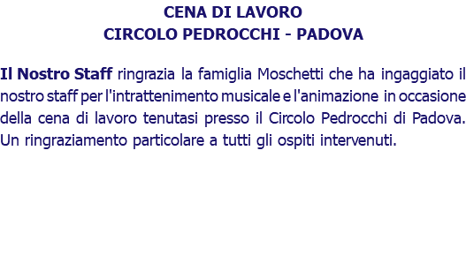 CENA DI LAVORO CIRCOLO PEDROCCHI - PADOVA Il Nostro Staff ringrazia la famiglia Moschetti che ha ingaggiato il nostro staff per l'intrattenimento musicale e l'animazione in occasione della cena di lavoro tenutasi presso il Circolo Pedrocchi di Padova. Un ringraziamento particolare a tutti gli ospiti intervenuti. 