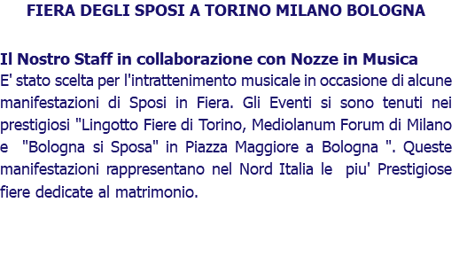 FIERA DEGLI SPOSI A TORINO MILANO BOLOGNA Il Nostro Staff in collaborazione con Nozze in Musica E' stato scelta per l'intrattenimento musicale in occasione di alcune manifestazioni di Sposi in Fiera. Gli Eventi si sono tenuti nei prestigiosi "Lingotto Fiere di Torino, Mediolanum Forum di Milano e "Bologna si Sposa" in Piazza Maggiore a Bologna ". Queste manifestazioni rappresentano nel Nord Italia le piu' Prestigiose fiere dedicate al matrimonio. 