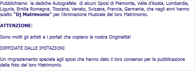 Pubblichiamo le dediche Autografate di alcuni Sposi di Piemonte, Valle d'Aosta, Lombardia, Liguria, Emilia Romagna, Toscana, Veneto, Svizzera, Francia, Germania, che negli anni hanno scelto "Dj Matrimonio" per l'Animazione Musicale del loro Matrimonio. ATTENZIONE: Sono molti gli artisti e i portali che copiano la nostra Originalità! DIFFIDATE DALLE IMITAZIONI Un ringraziamento speciale agli sposi che hanno dato il loro consenso per la pubblicazione delle foto del loro Matrimonio.