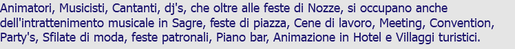 Animatori, Musicisti, Cantanti, dj's, che oltre alle feste di Nozze, si occupano anche dell'intrattenimento musicale in Sagre, feste di piazza, Cene di lavoro, Meeting, Convention, Party's, Sfilate di moda, feste patronali, Piano bar, Animazione in Hotel e Villaggi turistici.