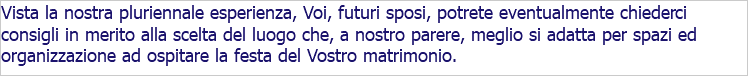 Vista la nostra pluriennale esperienza, Voi, futuri sposi, potrete eventualmente chiederci consigli in merito alla scelta del luogo che, a nostro parere, meglio si adatta per spazi ed organizzazione ad ospitare la festa del Vostro matrimonio.