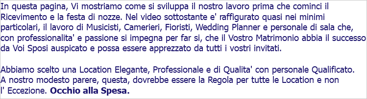 In questa pagina, Vi mostriamo come si sviluppa il nostro lavoro prima che cominci il Ricevimento e la festa di nozze. Nel video sottostante e' raffigurato quasi nei minimi particolari, il lavoro di Musicisti, Camerieri, Fioristi, Wedding Planner e personale di sala che, con professionalita' e passione si impegna per far si, che il Vostro Matrimonio abbia il successo da Voi Sposi auspicato e possa essere apprezzato da tutti i vostri invitati. Abbiamo scelto una Location Elegante, Professionale e di Qualita' con personale Qualificato. A nostro modesto parere, questa, dovrebbe essere la Regola per tutte le Location e non l' Eccezione. Occhio alla Spesa.