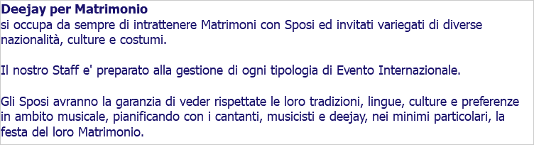 Deejay per Matrimonio si occupa da sempre di intrattenere Matrimoni con Sposi ed invitati variegati di diverse nazionalità, culture e costumi. Il nostro Staff e' preparato alla gestione di ogni tipologia di Evento Internazionale. Gli Sposi avranno la garanzia di veder rispettate le loro tradizioni, lingue, culture e preferenze in ambito musicale, pianificando con i cantanti, musicisti e deejay, nei minimi particolari, la festa del loro Matrimonio.