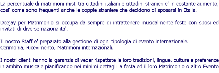 La percentuale di matrimoni misti tra cittadini italiani e cittadini stranieri e' in costante aumento, cosi' come sono frequenti anche le coppie straniere che decidono di sposarsi in Italia. Deejay per Matrimonio si occupa da sempre di intrattenere musicalmente feste con sposi ed invitati di diverse nazionalita'. Il nostro Staff e' preparato alla gestione di ogni tipologia di evento internazionale. Cerimonia, Ricevimento, Matrimoni internazionali. I nostri clienti hanno la garanzia di veder rispettate le loro tradizioni, lingue, culture e preferenze in ambito musicale pianificando nei minimi dettagli la festa ed il loro Matrimonio o altro Evento