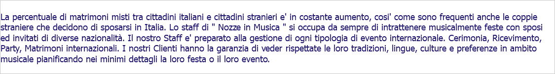  La percentuale di matrimoni misti tra cittadini italiani e cittadini stranieri e' in costante aumento, cosi' come sono frequenti anche le coppie straniere che decidono di sposarsi in Italia. Lo staff di " Nozze in Musica " si occupa da sempre di intrattenere musicalmente feste con sposi ed invitati di diverse nazionalità. Il nostro Staff e' preparato alla gestione di ogni tipologia di evento internazionale. Cerimonia, Ricevimento, Party, Matrimoni internazionali. I nostri Clienti hanno la garanzia di veder rispettate le loro tradizioni, lingue, culture e preferenze in ambito musicale pianificando nei minimi dettagli la loro festa o il loro evento.