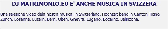 DJ MATRIMONIO.EU E' ANCHE MUSICA IN SVIZZERA Una selezione video della nostra musica in Switzerland. Hochzeit band in Canton Ticino, Zürich, Losanne, Luzern, Bern, Olten, Ginevra, Lugano, Locarno, Bellinzona.