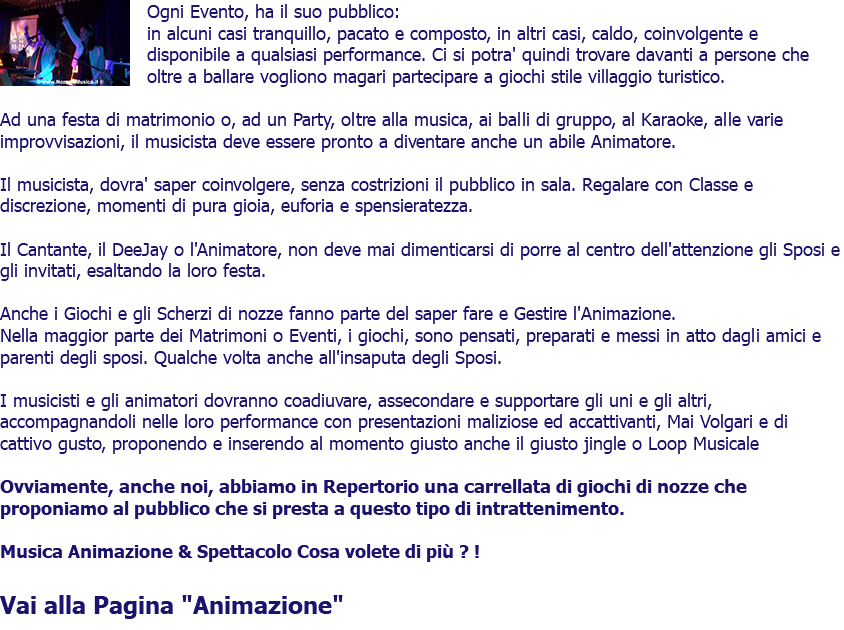 ﷯Ogni Evento, ha il suo pubblico: in alcuni casi tranquillo, pacato e composto, in altri casi, caldo, coinvolgente e disponibile a qualsiasi performance. Ci si potra' quindi trovare davanti a persone che oltre a ballare vogliono magari partecipare a giochi stile villaggio turistico. Ad una festa di matrimonio o, ad un Party, oltre alla musica, ai balli di gruppo, al Karaoke, alle varie improvvisazioni, il musicista deve essere pronto a diventare anche un abile Animatore. Il musicista, dovra' saper coinvolgere, senza costrizioni il pubblico in sala. Regalare con Classe e discrezione, momenti di pura gioia, euforia e spensieratezza. Il Cantante, il DeeJay o l'Animatore, non deve mai dimenticarsi di porre al centro dell'attenzione gli Sposi e gli invitati, esaltando la loro festa. Anche i Giochi e gli Scherzi di nozze fanno parte del saper fare e Gestire l'Animazione. Nella maggior parte dei Matrimoni o Eventi, i giochi, sono pensati, preparati e messi in atto dagli amici e parenti degli sposi. Qualche volta anche all'insaputa degli Sposi. I musicisti e gli animatori dovranno coadiuvare, assecondare e supportare gli uni e gli altri, accompagnandoli nelle loro performance con presentazioni maliziose ed accattivanti, Mai Volgari e di cattivo gusto, proponendo e inserendo al momento giusto anche il giusto jingle o Loop Musicale Ovviamente, anche noi, abbiamo in Repertorio una carrellata di giochi di nozze che proponiamo al pubblico che si presta a questo tipo di intrattenimento. Musica Animazione & Spettacolo Cosa volete di più ? ! Vai alla Pagina "Animazione" 