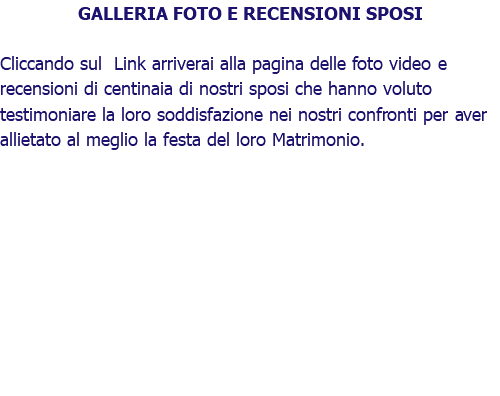 GALLERIA FOTO E RECENSIONI SPOSI Cliccando sul Link arriverai alla pagina delle foto video e recensioni di centinaia di nostri sposi che hanno voluto testimoniare la loro soddisfazione nei nostri confronti per aver allietato al meglio la festa del loro Matrimonio.