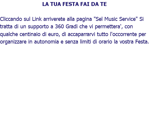 LA TUA FESTA FAI DA TE Cliccando sul Link arriverete alla pagina "Sel Music Service" Si tratta di un supporto a 360 Gradi che vi permettera', con qualche centinaio di euro, di accaparrarvi tutto l'occorrente per organizzare in autonomia e senza limiti di orario la vostra Festa.