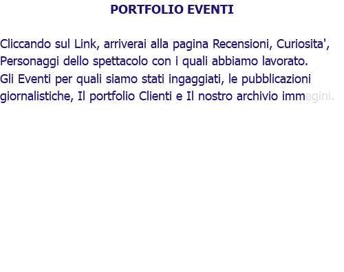 PORTFOLIO EVENTI Cliccando sul Link, arriverai alla pagina Recensioni, Curiosita', Personaggi dello spettacolo con i quali abbiamo lavorato. Gli Eventi per quali siamo stati ingaggiati, le pubblicazioni giornalistiche, Il portfolio Clienti e Il nostro archivio immagini.