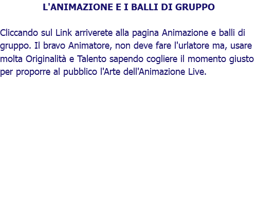 L'ANIMAZIONE E I BALLI DI GRUPPO Cliccando sul Link arriverete alla pagina Animazione e balli di gruppo. Il bravo Animatore, non deve fare l'urlatore ma, usare molta Originalità e Talento sapendo cogliere il momento giusto per proporre al pubblico l'Arte dell'Animazione Live.