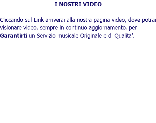 I NOSTRI VIDEO Cliccando sul Link arriverai alla nostra pagina video, dove potrai visionare video, sempre in continuo aggiornamento, per Garantirti un Servizio musicale Originale e di Qualita'. 