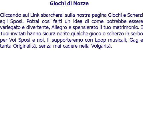 Giochi di Nozze Cliccando sul Link sbarcherai sulla nostra pagina Giochi e Scherzi agli Sposi. Potrai così farti un idea di come potrebbe essere variegato e divertente, Allegro e spensierato il tuo matrimonio. I Tuoi invitati hanno sicuramente qualche gioco o scherzo in serbo per Voi Sposi e noi, li supporteremo con Loop musicali, Gag e tanta Originalità, senza mai cadere nella Volgarità. 