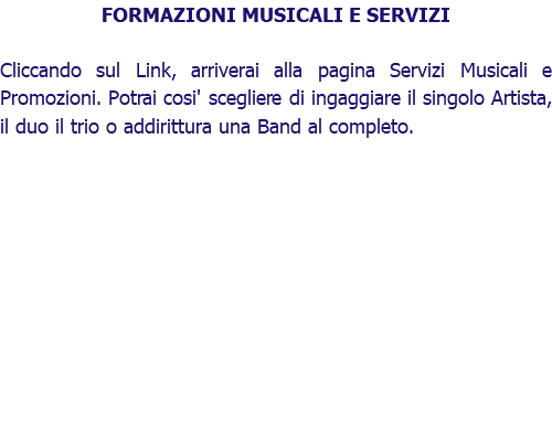 FORMAZIONI MUSICALI E SERVIZI Cliccando sul Link, arriverai alla pagina Servizi Musicali e Promozioni. Potrai cosi' scegliere di ingaggiare il singolo Artista, il duo il trio o addirittura una Band al completo.