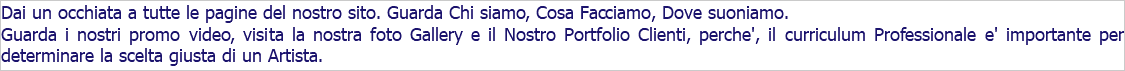 Dai un occhiata a tutte le pagine del nostro sito. Guarda Chi siamo, Cosa Facciamo, Dove suoniamo. Guarda i nostri promo video, visita la nostra foto Gallery e il Nostro Portfolio Clienti, perche', il curriculum Professionale e' importante per determinare la scelta giusta di un Artista. 