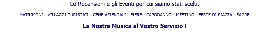 Le Recensioni e gli Eventi per cui siamo stati scelti. MATRIMONI - VILLAGGI TURISTICI - CENE AZIENDALI - FIERE - CAPODANNO - MEETING - FESTE DI PIAZZA - SAGRE La Nostra Musica al Vostro Servizio !