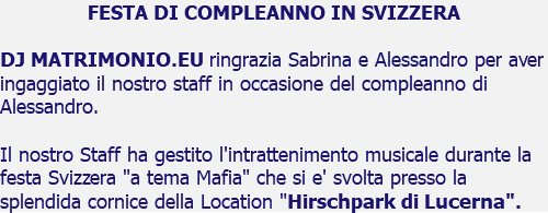 FESTA DI COMPLEANNO IN SVIZZERA DJ MATRIMONIO.EU ringrazia Sabrina e Alessandro per aver ingaggiato il nostro staff in occasione del compleanno di Alessandro. Il nostro Staff ha gestito l'intrattenimento musicale durante la festa Svizzera "a tema Mafia" che si e' svolta presso la splendida cornice della Location "Hirschpark di Lucerna".