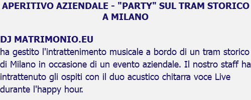 APERITIVO AZIENDALE - "PARTY" SUL TRAM STORICO A MILANO DJ MATRIMONIO.EU ha gestito l'intrattenimento musicale a bordo di un tram storico di Milano in occasione di un evento aziendale. Il nostro staff ha intrattenuto gli ospiti con il duo acustico chitarra voce Live durante l'happy hour. 