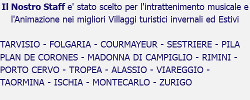 Il Nostro Staff e' stato scelto per l'intrattenimento musicale e l'Animazione nei migliori Villaggi turistici invernali ed Estivi TARVISIO - FOLGARIA - COURMAYEUR - SESTRIERE - PILA PLAN DE CORONES - MADONNA DI CAMPIGLIO - RIMINI - PORTO CERVO - TROPEA - ALASSIO - VIAREGGIO - TAORMINA - ISCHIA - MONTECARLO - ZURIGO