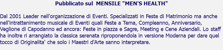 Pubblicato sul MENSILE "MEN'S HEALTH" Dal 2001 Leader nell'organizzazione di Eventi. Specializzati in Feste di Matrimonio ma anche nell'intrattenimento musicale di Eventi quali Feste a Tema, Compleanno, Anniversario, Veglione di Capodanno ed ancora: Feste in piazza e Sagre, Meeting e Cene Aziendali. Lo staff ha inoltre ri arrangiato la classica serenata riproponendola in versione Moderna per dare quel tocco di Originalita' che solo i Maestri d'Arte sanno interpretare.