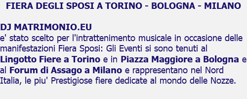 FIERA DEGLI SPOSI A TORINO - BOLOGNA - MILANO DJ MATRIMONIO.EU e' stato scelto per l'intrattenimento musicale in occasione delle manifestazioni Fiera Sposi: Gli Eventi si sono tenuti al Lingotto Fiere a Torino e in Piazza Maggiore a Bologna e al Forum di Assago a Milano e rappresentano nel Nord Italia, le piu' Prestigiose fiere dedicate al mondo delle Nozze.