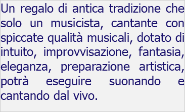 Un regalo di antica tradizione che solo un musicista, cantante con spiccate qualità musicali, dotato di intuito, improvvisazione, fantasia, eleganza, preparazione artistica, potrà eseguire suonando e cantando dal vivo.