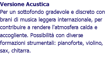 Versione Acustica Per un sottofondo gradevole e discreto con brani di musica leggera internazionale, per contribuire a rendere l'atmosfera calda e accogliente. Possibilità con diverse formazioni strumentali: pianoforte, violino, sax, chitarra.
