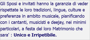 Gli Sposi e invitati hanno la garanzia di veder rispettate le loro tradizioni, lingue, culture e preferenze in ambito musicale, pianificando con i cantanti, musicisti e deejay, nei minimi particolari, a festa del loro Matrimonio che sara' : Unico e Irripetibile.