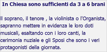 In Chiesa sono sufficienti da 3 a 6 brani ll soprano, il tenore , la violinista o l'Organista, sapranno mettere in evidenza le loro doti musicali, esaltando con i loro canti, la cerimonia nuziale e gli Sposi che sono i veri protagonisti della giornata.