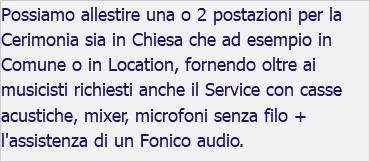 Possiamo allestire una o 2 postazioni per la Cerimonia sia in Chiesa che ad esempio in Comune o in Location, fornendo oltre ai musicisti richiesti anche il Service con casse acustiche, mixer, microfoni senza filo + l'assistenza di un Fonico audio.