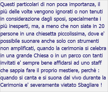 Questi particolari di non poca importanza, il più delle volte vengono ignorati o non tenuti in considerazione dagli sposi, specialmente i più inesperti, ma, a meno che non siate in 20 persone in una chiesetta piccolissima, dove e' possibile suonare anche solo con strumenti non amplificati, quando la cerimonia si celebra in una grande Chiesa o in un parco con tanti invitati e' sempre bene affidarsi ad uno staff che sappia fare il proprio mestiere, perchè : quando si canta e si suona dal vivo durante la Cerimonia e' severamente vietato Sbagliare !