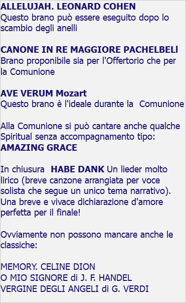 ALLELUJAH. LEONARD COHEN Questo brano può essere eseguito dopo lo scambio degli anelli CANONE IN RE MAGGIORE PACHELBELl Brano proponibile sia per l'Offertorio che per la Comunione AVE VERUM Mozart Questo brano è l'ideale durante la Comunione Alla Comunione si può cantare anche qualche Spiritual senza accompagnamento tipo: AMAZING GRACE In chiusura HABE DANK Un lieder molto lirico (breve canzone arrangiata per voce solista che segue un unico tema narrativo). Una breve e vivace dichiarazione d'amore perfetta per il finale! Ovviamente non possono mancare anche le classiche: MEMORY. CELINE DION O MIO SIGNORE di J. F. HANDEL VERGINE DEGLI ANGELI di G. VERDI