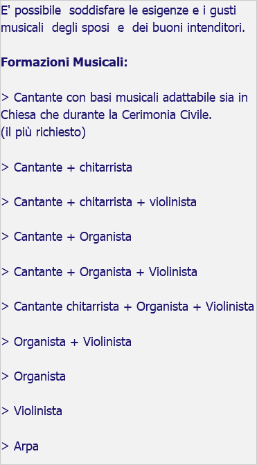 E' possibile soddisfare le esigenze e i gusti musicali degli sposi e dei buoni intenditori. Formazioni Musicali: > Cantante con basi musicali adattabile sia in Chiesa che durante la Cerimonia Civile. (il più richiesto) > Cantante + chitarrista > Cantante + chitarrista + violinista > Cantante + Organista > Cantante + Organista + Violinista > Cantante chitarrista + Organista + Violinista > Organista + Violinista > Organista > Violinista > Arpa