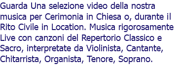 Guarda Una selezione video della nostra musica per Cerimonia in Chiesa o, durante il Rito Civile in Location. Musica rigorosamente Live con canzoni del Repertorio Classico e Sacro, interpretate da Violinista, Cantante, Chitarrista, Organista, Tenore, Soprano.