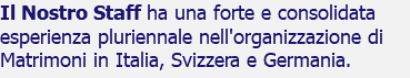 Il Nostro Staff ha una forte e consolidata esperienza pluriennale nell'organizzazione di Matrimoni in Italia, Svizzera e Germania.