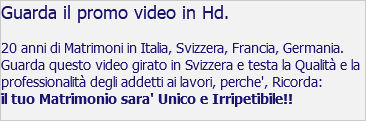 Guarda il promo video in Hd. 20 anni di Matrimoni in Italia, Svizzera, Francia, Germania. Guarda questo video girato in Svizzera e testa la Qualità e la professionalità degli addetti ai lavori, perche', Ricorda: il tuo Matrimonio sara' Unico e Irripetibile!!