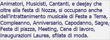 Animatori, Musicisti, Cantanti, e deejay che oltre alla festa di Nozze, si occupano anche dell'intrattenimento musicale di Feste a Tema, Compleanno, Anniversario, Capodanno, Sagre, Feste di piazza, Meeting, Cene di lavoro, inaugurazioni Laurea, sfilate di moda. 