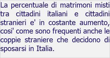 La percentuale di matrimoni misti tra cittadini italiani e cittadini stranieri e' in costante aumento, cosi' come sono frequenti anche le coppie straniere che decidono di sposarsi in Italia.