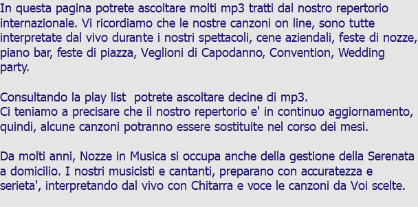 In questa pagina potrete ascoltare molti mp3 tratti dal nostro repertorio internazionale. Vi ricordiamo che le nostre canzoni on line, sono tutte interpretate dal vivo durante i nostri spettacoli, cene aziendali, feste di nozze, piano bar, feste di piazza, Veglioni di Capodanno, Convention, Wedding party. Consultando la play list potrete ascoltare decine di mp3. Ci teniamo a precisare che il nostro repertorio e' in continuo aggiornamento, quindi, alcune canzoni potranno essere sostituite nel corso dei mesi. Da molti anni, Nozze in Musica si occupa anche della gestione della Serenata a domicilio. I nostri musicisti e cantanti, preparano con accuratezza e serieta', interpretando dal vivo con Chitarra e voce le canzoni da Voi scelte. 