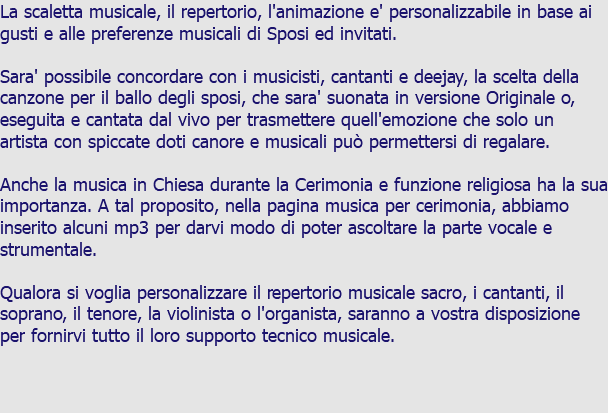 La scaletta musicale, il repertorio, l'animazione e' personalizzabile in base ai gusti e alle preferenze musicali di Sposi ed invitati. Sara' possibile concordare con i musicisti, cantanti e deejay, la scelta della canzone per il ballo degli sposi, che sara' suonata in versione Originale o, eseguita e cantata dal vivo per trasmettere quell'emozione che solo un artista con spiccate doti canore e musicali può permettersi di regalare. Anche la musica in Chiesa durante la Cerimonia e funzione religiosa ha la sua importanza. A tal proposito, nella pagina musica per cerimonia, abbiamo inserito alcuni mp3 per darvi modo di poter ascoltare la parte vocale e strumentale. Qualora si voglia personalizzare il repertorio musicale sacro, i cantanti, il soprano, il tenore, la violinista o l'organista, saranno a vostra disposizione per fornirvi tutto il loro supporto tecnico musicale.